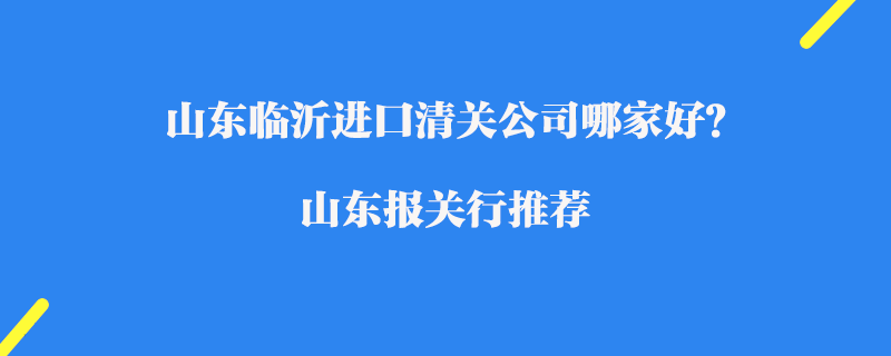 山東臨沂進口清關公司哪家好？山東報關行推薦
